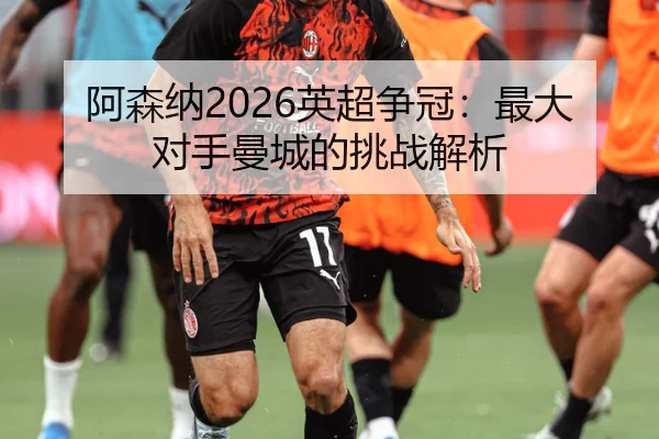 阿森纳2026英超争冠：最大对手曼城的挑战解析