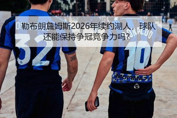 勒布朗詹姆斯2026年续约湖人，球队还能保持争冠竞争力吗？